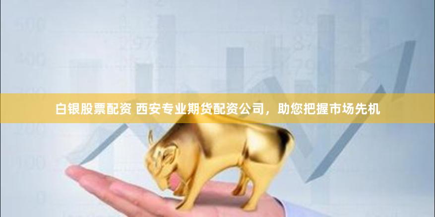 白银股票配资 西安专业期货配资公司，助您把握市场先机