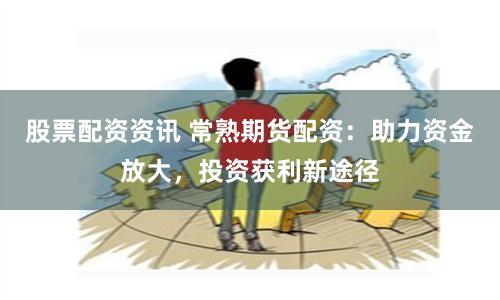 股票配资资讯 常熟期货配资：助力资金放大，投资获利新途径