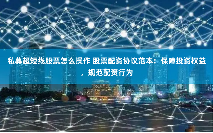 私募超短线股票怎么操作 股票配资协议范本：保障投资权益，规范配资行为