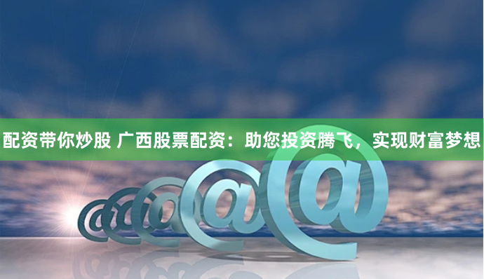 配资带你炒股 广西股票配资：助您投资腾飞，实现财富梦想