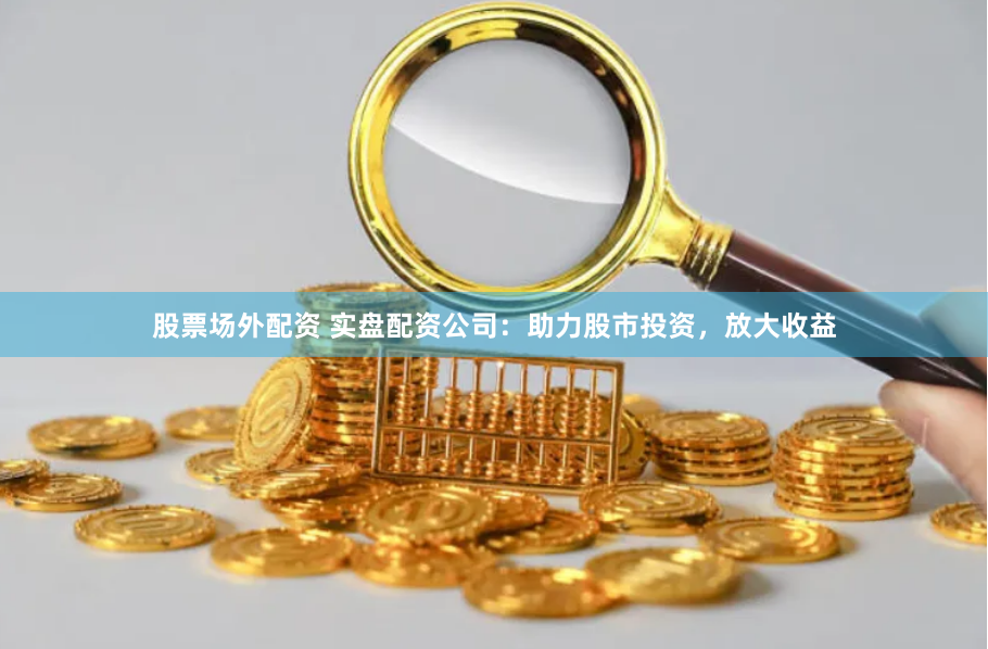 股票场外配资 实盘配资公司：助力股市投资，放大收益