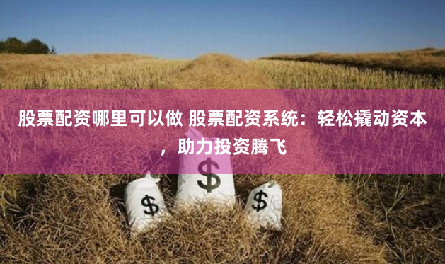 股票配资哪里可以做 股票配资系统：轻松撬动资本，助力投资腾飞