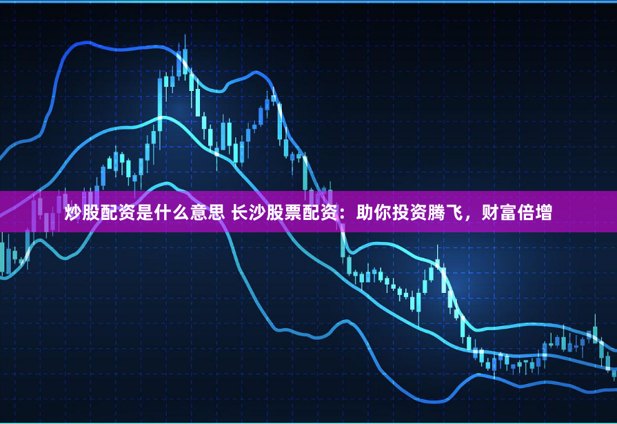 炒股配资是什么意思 长沙股票配资：助你投资腾飞，财富倍增