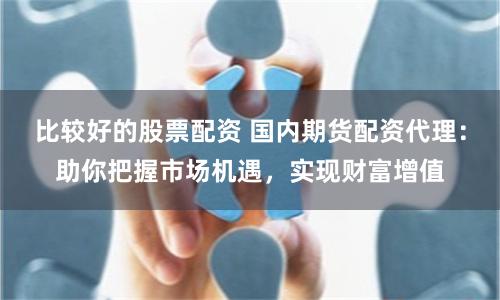 比较好的股票配资 国内期货配资代理：助你把握市场机遇，实现财富增值