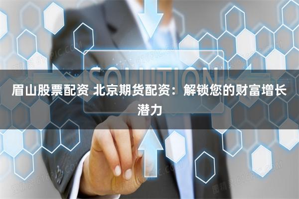 眉山股票配资 北京期货配资：解锁您的财富增长潜力