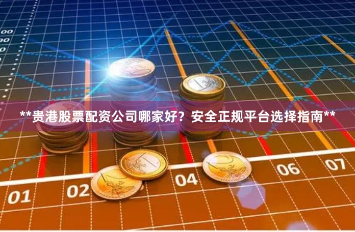 **贵港股票配资公司哪家好？安全正规平台选择指南**
